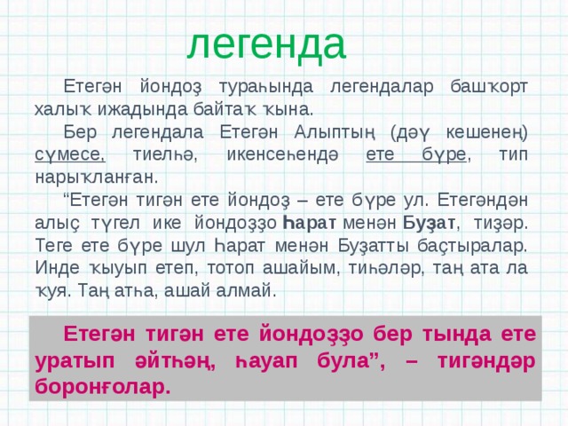 легенда Етегән йондоҙ тураһында легендалар башҡорт халыҡ ижадында байтаҡ ҡына. Бер легендала Етегән Алыптың (дәү кешенең) сүмесе, тиелһә, икенсеһендә ете бүре , тип нарыҡланған. “ Етегән тигән ете йондоҙ – ете бүре ул. Етегәндән алыҫ түгел ике йондоҙҙо  Һарат  менән  Буҙат , тиҙәр. Теге ете бүре шул Һарат менән Буҙатты баҫтыралар. Инде ҡыуып етеп, тотоп ашайым, тиһәләр, таң ата ла ҡуя. Таң атһа, ашай алмай. Етегән тигән ете йондоҙҙо бер тында ете уратып әйтһәң, һауап була”, – тигәндәр боронғолар. 