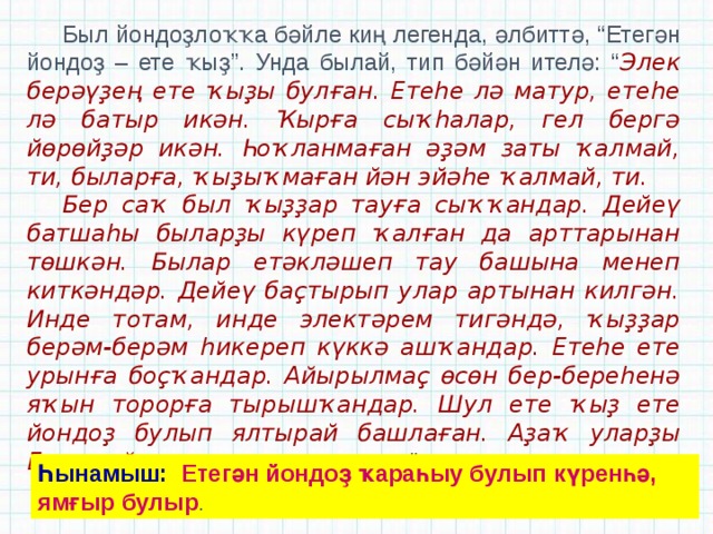Был йондоҙлоҡҡа бәйле киң легенда, әлбиттә, “Етегән йондоҙ – ете ҡыҙ”. Унда былай, тип бәйән ителә: “ Элек берәүҙең ете ҡыҙы булған. Етеһе лә матур, етеһе лә батыр икән. Ҡырға сыҡһалар, гел бергә йөрөйҙәр икән. Һоҡланмаған әҙәм заты ҡалмай, ти, быларға, ҡыҙыҡмаған йән эйәһе ҡалмай, ти. Бер саҡ был ҡыҙҙар тауға сыҡҡандар. Дейеү батшаһы быларҙы күреп ҡалған да арттарынан төшкән. Былар етәкләшеп тау башына менеп киткәндәр. Дейеү баҫтырып улар артынан килгән. Инде тотам, инде электәрем тигәндә, ҡыҙҙар берәм-берәм һикереп күккә ашҡандар. Етеһе ете урынға боҫҡандар. Айырылмаҫ өсөн бер-береһенә яҡын торорға тырышҡандар. Шул ете ҡыҙ ете йондоҙ булып ялтырай башлаған. Аҙаҡ уларҙы Етегән йондоҙ, тип атағандар ”. Һынамыш: Етегән йондоҙ ҡараһыу булып күренһә, ямғыр булыр . 