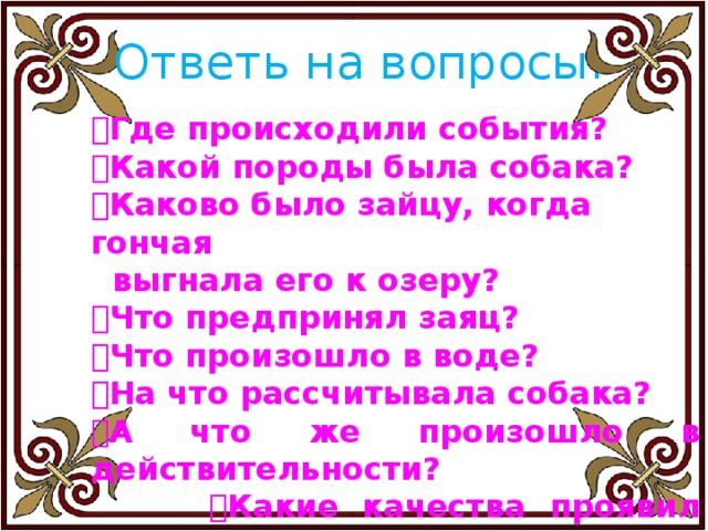 Ответь на вопросы.  Где происходили события?  Какой породы была собака?  Каково было зайцу, когда гончая  выгнала его к озеру?  Что предпринял заяц?  Что произошло в воде?  На что рассчитывала собака?  А что же произошло в действительности?   Какие качества проявил заяц в  сложной для него ситуации? 