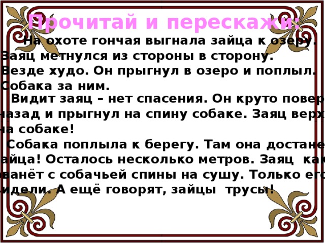 Прочитай и перескажи:  На охоте гончая выгнала зайца к озеру. Заяц метнулся из стороны в сторону. Везде худо. Он прыгнул в озеро и поплыл. Собака за ним.  Видит заяц – нет спасения. Он круто повернул назад и прыгнул на спину собаке. Заяц верхом на собаке!  Собака поплыла к берегу. Там она достанет зайца! Осталось несколько метров. Заяц как рванёт с собачьей спины на сушу. Только его и видели. А ещё говорят, зайцы трусы! 