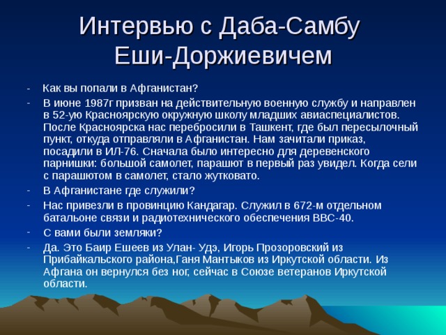 Интервью с Даба-Самбу  Еши-Доржиевичем - Как вы попали в Афганистан? В июне 1987г призван на действительную военную службу и направлен в 52-ую Красноярскую окружную школу младших авиаспециалистов. После Красноярска нас перебросили в Ташкент, где был пересылочный пункт, откуда отправляли в Афганистан. Нам зачитали приказ, посадили в ИЛ-76. Сначала было интересно для деревенского парнишки: большой самолет, парашют в первый раз увидел. Когда сели с парашютом в самолет, стало жутковато. В Афганистане где служили? Нас привезли в провинцию Кандагар. Служил в 672-м отдельном батальоне связи и радиотехнического обеспечения ВВС-40. С вами были земляки? Да. Это Баир Ешеев из Улан- Удэ, Игорь Прозоровский из Прибайкальского района,Ганя Мантыков из Иркутской области. Из Афгана он вернулся без ног, сейчас в Союзе ветеранов Иркутской области. 