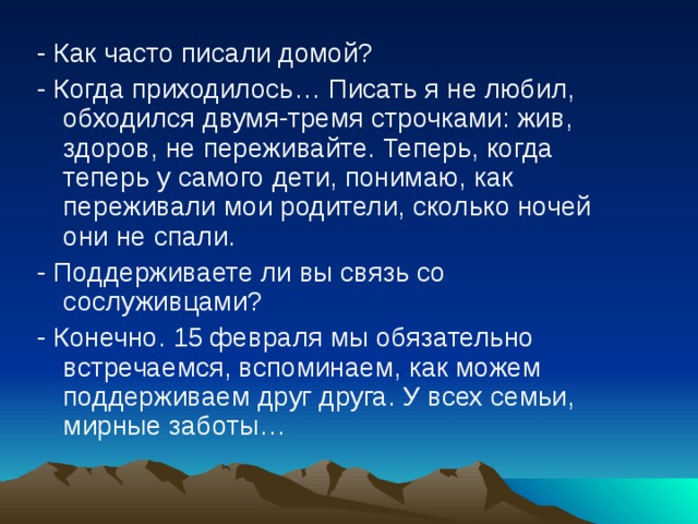 - Как часто писали домой? - Когда приходилось… Писать я не любил, обходился двумя-тремя строчками: жив, здоров, не переживайте. Теперь, когда теперь у самого дети, понимаю, как переживали мои родители, сколько ночей они не спали. - Поддерживаете ли вы связь со сослуживцами? - Конечно. 15 февраля мы обязательно встречаемся, вспоминаем, как можем поддерживаем друг друга. У всех семьи, мирные заботы… 