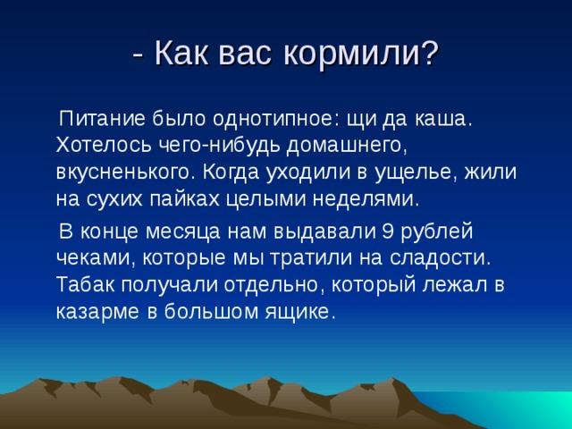 - Как вас кормили?  Питание было однотипное: щи да каша. Хотелось чего-нибудь домашнего, вкусненького. Когда уходили в ущелье, жили на сухих пайках целыми неделями.  В конце месяца нам выдавали 9 рублей чеками, которые мы тратили на сладости. Табак получали отдельно, который лежал в казарме в большом ящике. 