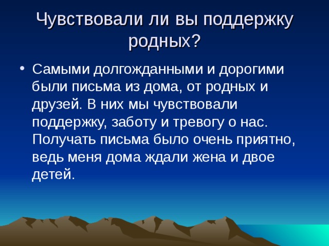 Чувствовали ли вы поддержку родных? Самыми долгожданными и дорогими были письма из дома, от родных и друзей. В них мы чувствовали поддержку, заботу и тревогу о нас. Получать письма было очень приятно, ведь меня дома ждали жена и двое детей. 