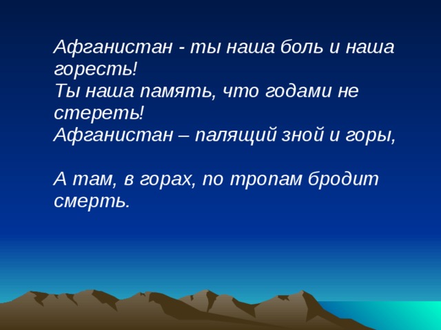  Афганистан - ты наша боль и наша горесть!  Ты наша память, что годами не стереть!  Афганистан – палящий зной и горы,  А там, в горах, по тропам бродит смерть.  