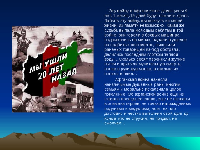  Эту войну в Афганистане длившуюся 9 лет, 1 месяц,19 дней будут помнить долго. Забыть эту войну, вычеркнуть из своей жизни, из памяти невозможно. Какая же судьба выпала молодым ребятам в той войне: они горели в боевых машинах, подрывались на минах, падали в ущелье на подбитых вертолетах, выносили раненых товарищей из-под обстрела, делились последним глотком теплой воды…Сколько ребят перенесли жуткие пытки и приняли мучительную смерть, попав в руки душманов, а сколько их попало в плен...    Афганская война нанесла неизлечимые душевные раны многим семьям и морально искалечила целое поколение. Об афганской войне еще не сказано последнее слово, еще не названы все имена героев, не только награжденных орденами и медалями, но и тех, кто достойно и честно выполнил свой долг до конца, кто не струсил, не предал, не смолчал... 