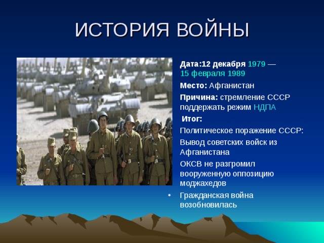 ИСТОРИЯ ВОЙНЫ Дата: 12 декабря  1979 — 15 февраля  1989 Место: Афганистан Причина: стремление СССР поддержать режим НДПА  Итог: Политическое поражение СССР: Вывод советских войск из Афганистана ОКСВ не разгромил вооруженную оппозицию моджахедов Гражданская война возобновилась 