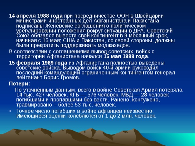 14 апреля 1988 года при посредничестве ООН в Швейцарии министрами иностранных дел Афганистана и Пакистана подписаны Женевские соглашения о политическом урегулировании положения вокруг ситуации в ДРА. Советский Союз обязался вывести свой контингент в 9 месячный срок, начиная с 15 мая; США и Пакистан, со своей стороны, должны были прекратить поддерживать моджахедов. В соответствии с соглашениями вывод советских  войск с территории Афганистана начался 15 мая 1988 года . 15 февраля 1989 года из Афганистана полностью выведены советские войска. Выводом войск 40-й армии руководил последний командующий ограниченным контингентом генерал лейтенант Борис Громов. Потери:  По уточнённым данным, всего в войне Советская Армия потеряла 14 тыс. 427 человек, КГБ — 576 человек, МВД — 28 человек погибшими и пропавшими без вести. Ранено, контужено, травмировано – более 53 тыс. человек. Точное число погибших в войне афганцев неизвестно. Имеющиеся оценки колеблются от 1 до 2 млн. человек.  