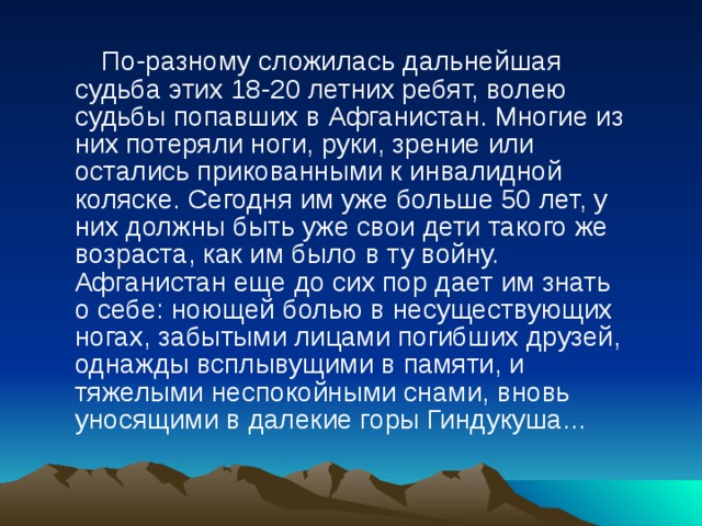    По-разному сложилась дальнейшая судьба этих 18-20 летних ребят, волею судьбы попавших в Афганистан. Многие из них потеряли ноги, руки, зрение или остались прикованными к инвалидной коляске. Сегодня им уже больше 50 лет, у них должны быть уже свои дети такого же возраста, как им было в ту войну. Афганистан еще до сих пор дает им знать о себе: ноющей болью в несуществующих ногах, забытыми лицами погибших друзей, однажды всплывущими в памяти, и тяжелыми неспокойными снами, вновь уносящими в далекие горы Гиндукуша... 