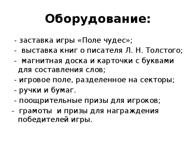 Оборудование:  - заставка игры «Поле чудес»;  - выставка книг о писателя Л. Н. Толстого;  - магнитная доска и карточки с буквами для составления слов;  - игровое поле, разделенное на секторы;  - ручки и бумаг.  - поощрительные призы для игроков; - грамоты и призы для награждения победителей игры. 