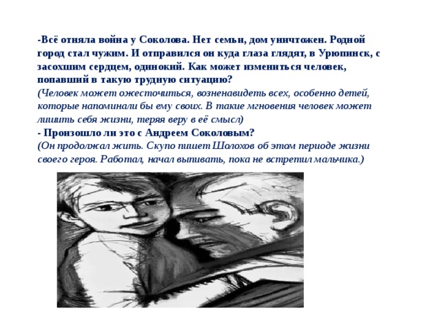 -Всё отняла война у Соколова. Нет семьи, дом уничтожен. Родной город стал чужим. И отправился он куда глаза глядят, в Урюпинск, с засохшим сердцем, одинокий. Как может измениться человек, попавший в такую трудную ситуацию? (Человек может ожесточиться, возненавидеть всех, особенно детей, которые напоминали бы ему своих. В такие мгновения человек может лишить себя жизни, теряя веру в её смысл) - Произошло ли это с Андреем Соколовым? (Он продолжал жить. Скупо пишет Шолохов об этом периоде жизни своего героя. Работал, начал выпивать, пока не встретил мальчика.) 