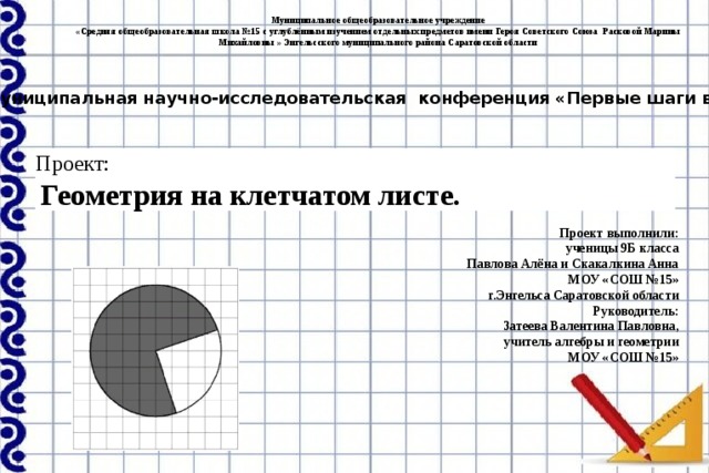 Муниципальное общеобразовательное учреждение «Средняя общеобразовательная школа №15 с углублённым изучением отдельных предметов имени Героя Советского Союза Расковой Марины Михайловны » Энгельсского муниципального района Саратовской области Муниципальная научно-исследовательская конференция «Первые шаги в науке» Проект:   Геометрия на клетчатом листе. Проект выполнили: ученицы 9Б класса  Павлова Алёна и Скакалкина Анна МОУ «СОШ №15» г.Энгельса Саратовской области Руководитель: Затеева Валентина Павловна, учитель алгебры и геометрии МОУ «СОШ №15» 