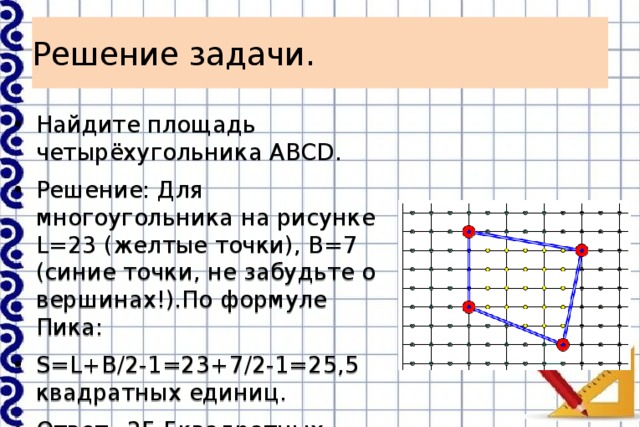 Решение задачи. Найдите площадь четырёхугольника АВСD. Решение: Для многоугольника на рисунке L=23 (желтые точки), B=7 (синие точки, не забудьте о вершинах!).По формуле Пика: S=L+B/2-1=23+7/2-1=25,5 квадратных единиц. Ответ=25,5квадратных единиц. 
