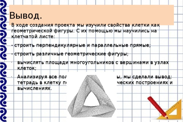 Вывод. В ходе создания проекта мы изучили свойства клетки как геометрической фигуры. С их помощью мы научились на клетчатой листе: - строить перпендикулярные и параллельные прямые; - строить различные геометрические фигуры; вычислять площади многоугольников с вершинами в узлах клеток; Анализируя все полученные результаты, мы сделали вывод: тетрадь в клетку помогает в математических построениях и вычислениях. 