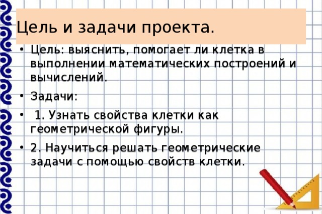 Цель и задачи проекта. Цель: выяснить, помогает ли клетка в выполнении математических построений и вычислений. Задачи:  1. Узнать свойства клетки как геометрической фигуры. 2. Научиться решать геометрические задачи с помощью свойств клетки. 