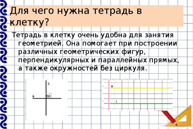 Для чего нужна тетрадь в клетку? Тетрадь в клетку очень удобна для занятия геометрией. Она помогает при построении различных геометрических фигур, перпендикулярных и параллейных прямых, а также окружностей без циркуля. 