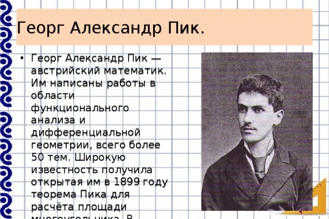 Георг Александр Пик. Георг Александр Пик — австрийский математик. Им написаны работы в области функционального анализа и дифференциальной геометрии, всего более 50 тем. Широкую известность получила открытая им в 1899 году теорема Пика для расчёта площади многоугольника. В Германии эта теорема включена в школьные учебники. 