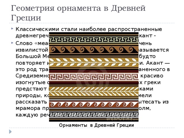 Геометрия орнамента в Древней Греции Классическими стали наиболее распространенные древнегреческие орнаменты — меандр и акант - Слово «меандр» происходит от названия очень извилистой реки в Малой Азии. Ныне она называется Большой Мендерес. Орнамент меандр как будто повторяет излучины этой прихотливой реки. Акант — это род травянистого растения, распространенного в Средиземноморье. У него большие листья, красиво изогнутые стебли. В обоих этих орнаментах греки предстают перед нами прилежными учениками природы, которой они поклонялись. Они умели рассказать словами, вылепить из глины, вытесать из мрамора прекрасную сказку про каждый холм, каждую речку, каждый лист. Орнаменты в Древней Греции 