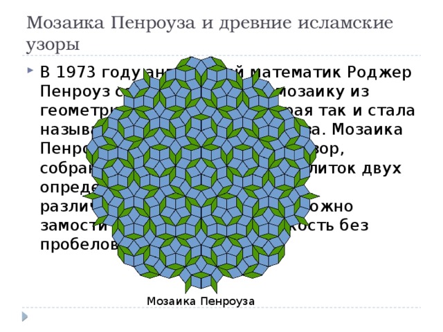 Мозаика Пенроуза и древние исламские узоры В 1973 году английский математик Роджер Пенроуз создал особенную мозаику из геометрических фигур, которая так и стала называться – мозаикой Пенроуза. Мозаика Пенроуза представляет собой узор, собранный из многоугольных плиток двух определённых форм (немного различающихся ромбов). Ими можно замостить бесконечную плоскость без пробелов. Мозаика Пенроуза 