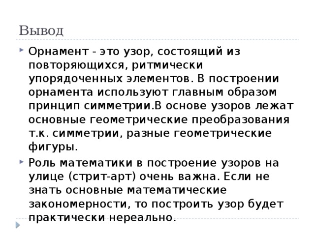 Вывод Орнамент - это узор, состоящий из повторяющихся, ритмически упорядоченных элементов. В построении орнамента используют главным образом принцип симметрии.В основе узоров лежат основные геометрические преобразования т.к. симметрии, разные геометрические фигуры. Роль математики в построение узоров на улице (стрит-арт) очень важна. Если не знать основные математические закономерности, то построить узор будет практически нереально. 