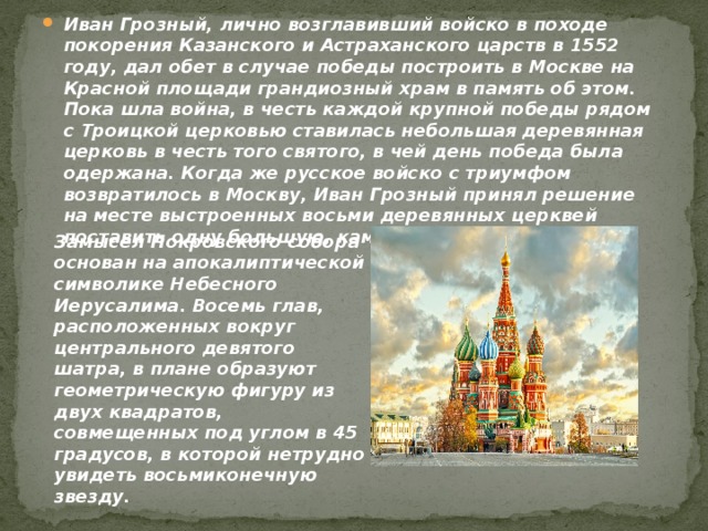 Иван Грозный, лично возглавивший войско в походе покорения Казанского и Астраханского царств в 1552 году, дал обет в случае победы построить в Москве на Красной площади грандиозный храм в память об этом. Пока шла война, в честь каждой крупной победы рядом с Троицкой церковью ставилась небольшая деревянная церковь в честь того святого, в чей день победа была одержана. Когда же русское войско с триумфом возвратилось в Москву, Иван Грозный принял решение на месте выстроенных восьми деревянных церквей поставить одну большую, каменную -на века.      Замысел Покровского собора основан на апокалиптической символике Небесного Иерусалима. Восемь глав, расположенных вокруг центрального девятого шатра, в плане образуют геометрическую фигуру из двух квадратов, совмещенных под углом в 45 градусов, в которой нетрудно увидеть восьмиконечную звезду.   