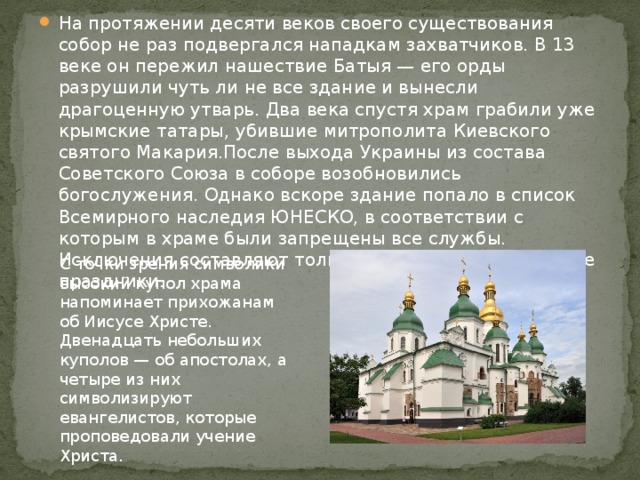 На протяжении десяти веков своего существования собор не раз подвергался нападкам захватчиков. В 13 веке он пережил нашествие Батыя — его орды разрушили чуть ли не все здание и вынесли драгоценную утварь. Два века спустя храм грабили уже крымские татары, убившие митрополита Киевского святого Макария.После выхода Украины из состава Советского Союза в соборе возобновились богослужения. Однако вскоре здание попало в список Всемирного наследия ЮНЕСКО, в соответствии с которым в храме были запрещены все службы. Исключения составляют только некоторые религиозные праздники. С точки зрения символики высокий купол храма напоминает прихожанам об Иисусе Христе. Двенадцать небольших куполов — об апостолах, а четыре из них символизируют евангелистов, которые проповедовали учение Христа. 