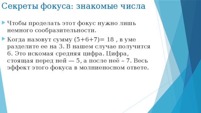 Секреты фокуса: знакомые числа Чтобы проделать этот фокус нужно лишь немного сообразительности. Когда назовут сумму (5+6+7)= 18 , в уме разделите ее на 3. В нашем случае получится 6. Это искомая средняя цифра. Цифра, стоящая перед ней — 5, а после неё – 7. Весь эффект этого фокуса в молниеносном ответе. 