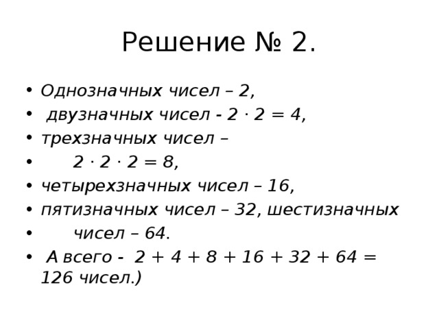 Решение № 2. Однозначных чисел – 2,  двузначных чисел - 2 · 2 = 4, трехзначных чисел –       2 · 2 · 2 = 8, четырехзначных чисел – 16, пятизначных чисел – 32, шестизначных         чисел – 64.   А всего -  2 + 4 + 8 + 16 + 32 + 64 = 126 чисел.) 