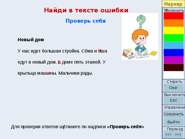 Маркеры Найди в тексте ошибки Включить Проверь себя Новый дом У нас идет большая стройка. Сёма и яша   едут в новый дом. в доме пять этажей. У   крыльца машыны. Мальчики рады. Я В и Стереть Выключить Управление Для проверки ответов щёлкните по надписи «Проверь себя» Переход 2