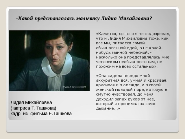 - Какой представлялась мальчику Лидия Михайловна?   «Кажется, до того я не подозревал, что и Лидия Михайловна тоже, как все мы, питается самой обыкновенной едой, а не какой-нибудь манной небесной, - насколько она представлялась мне человеком необыкновенным, не похожим на всех остальных». «Она сидела передо мной аккуратная вся, умная и красивая, красивая и в одежде, и в своей женской молодой поре, которую я смутно чувствовал, до меня доходил запах духов от нее, который я принимал за само дыхание…» Лидия Михайловна  ( актриса Т. Ташкова)  кадр из фильма Е.Ташкова 