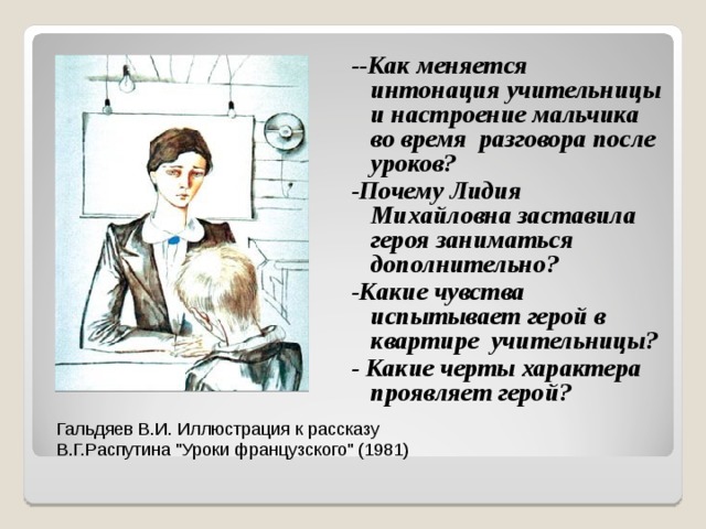 --Как меняется интонация учительницы и настроение мальчика во время разговора после уроков? -Почему Лидия Михайловна заставила героя заниматься дополнительно? -Какие чувства испытывает герой в квартире учительницы? - Какие черты характера проявляет герой?  Гальдяев В.И. Иллюстрация к рассказу В.Г.Распутина 