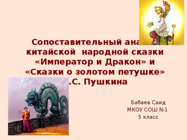 Сопоставительный анализ китайской народной сказки «Император и Дракон» и «Сказки о золотом петушке» А.С. Пушкина   Бабаев Саид МКОУ СОШ №1 5 класс 