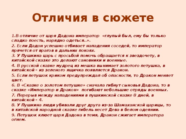 Отличия в сюжете  1.В отличие от царя Дадона император «глупый был, ему бы только сладко поесть, нарядно одеться..».  2. Если Дадон успешно отбивает нападения соседей, то император прячется от врагов в дальних покоях.  3. У Пушкина царь с просьбой помочь обращается к звездочету, в китайской сказке это делают сановники и военные.  4. В русской сказке мудрец из мешка вынимает золотого петушка, в китайской – из зеленого ящичка появляется Дракон.  5. Если петушок криком предупреждал об опасности, то Дракон меняет цвет.  6. В «Сказке о золотом петушке» сначала гибнут сыновья Дадона, то в сказке «Император и Дракон» погибают небольшие отряды военных.  7. Перерыв между нападениями в пушкинской сказке 8 дней, в китайской – 4.  8. У Пушкина люди убивали друг друга из-за Шамаханской царицы, то в китайской народной сказке гибель несет Дева в белом одеянии.  9. Петушок клюет царя Дадона в темя, Дракон сжигает императора огнем.  