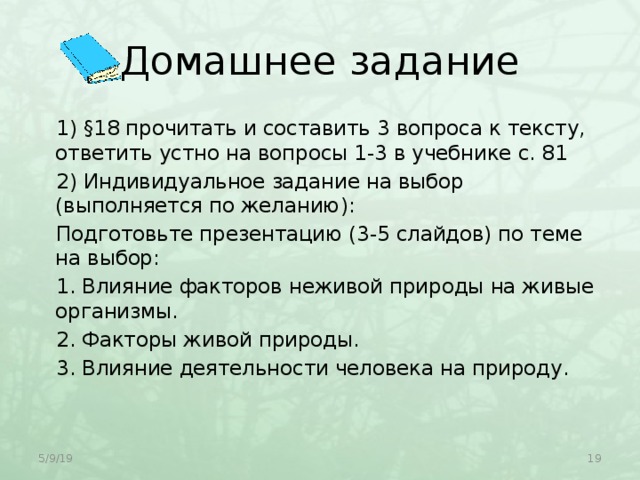 Домашнее задание 1) §18 прочитать и составить 3 вопроса к тексту, ответить устно на вопросы 1-3 в учебнике с. 81 2) Индивидуальное задание на выбор (выполняется по желанию): Подготовьте презентацию (3-5 слайдов) по теме на выбор: 1. Влияние факторов неживой природы на живые организмы. 2. Факторы живой природы. 3. Влияние деятельности человека на природу.   5/9/19  