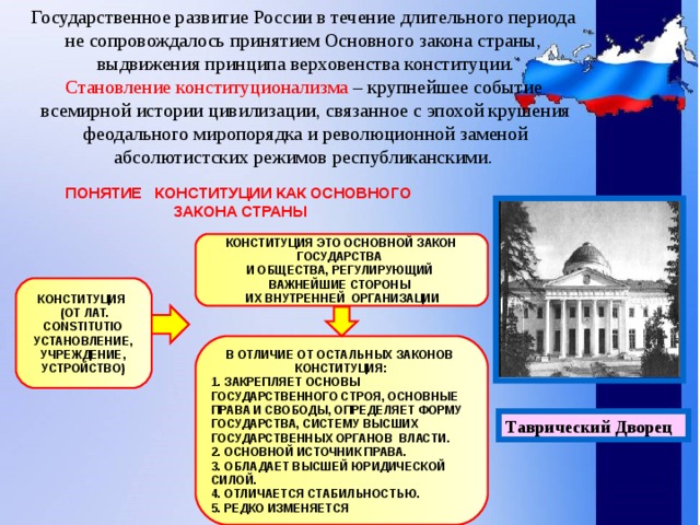 Государственное развитие России в течение длительного периода  не сопровождалось принятием Основного закона страны,  выдвижения принципа верховенства конституции.  Становление конституционализма – крупнейшее событие  всемирной истории цивилизации, связанное с эпохой крушения  феодального миропорядка и революционной заменой  абсолютистских режимов республиканскими.   ПОНЯТИЕ КОНСТИТУЦИИ КАК ОСНОВНОГО ЗАКОНА СТРАНЫ КОНСТИТУЦИЯ ЭТО ОСНОВНОЙ ЗАКОН ГОСУДАРСТВА И ОБЩЕСТВА, РЕГУЛИРУЮЩИЙ ВАЖНЕЙШИЕ СТОРОНЫ  ИХ ВНУТРЕННЕЙ ОРГАНИЗАЦИИ КОНСТИТУЦИЯ  (ОТ ЛАТ. CONSTITUTIO УСТАНОВЛЕНИЕ, УЧРЕЖДЕНИЕ, УСТРОЙСТВО) В ОТЛИЧИЕ ОТ ОСТАЛЬНЫХ ЗАКОНОВ КОНСТИТУЦИЯ: 1. ЗАКРЕПЛЯЕТ ОСНОВЫ ГОСУДАРСТВЕННОГО СТРОЯ, ОСНОВНЫЕ ПРАВА И СВОБОДЫ, ОПРЕДЕЛЯЕТ ФОРМУ ГОСУДАРСТВА, СИСТЕМУ ВЫСШИХ ГОСУДАРСТВЕННЫХ ОРГАНОВ ВЛАСТИ. 2. ОСНОВНОЙ ИСТОЧНИК ПРАВА. 3. ОБЛАДАЕТ ВЫСШЕЙ ЮРИДИЧЕСКОЙ СИЛОЙ. 4. ОТЛИЧАЕТСЯ СТАБИЛЬНОСТЬЮ. 5. РЕДКО ИЗМЕНЯЕТСЯ Таврический Дворец 