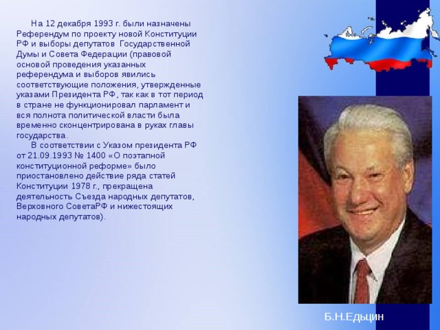  На 12 декабря 1993 г. были назначены Референдум по проекту новой Конституции РФ и выборы депутатов Государственной Думы и Совета Федерации (правовой основой проведения указанных референдума и выборов явились соответствующие положения, утвержденные указами Президента РФ, так как в тот период в стране не функционировал парламент и вся полнота политической власти была временно сконцентрирована в руках главы государства.  В соответствии с Указом президента РФ от 21.09.1993 № 1400 «О поэтапной конституционной реформе» было приостановлено действие ряда статей Конституции 1978 г., прекращена деятельность Съезда народных депутатов, Верховного СоветаРФ и нижестоящих народных депутатов).  Б.Н.Едьцин 