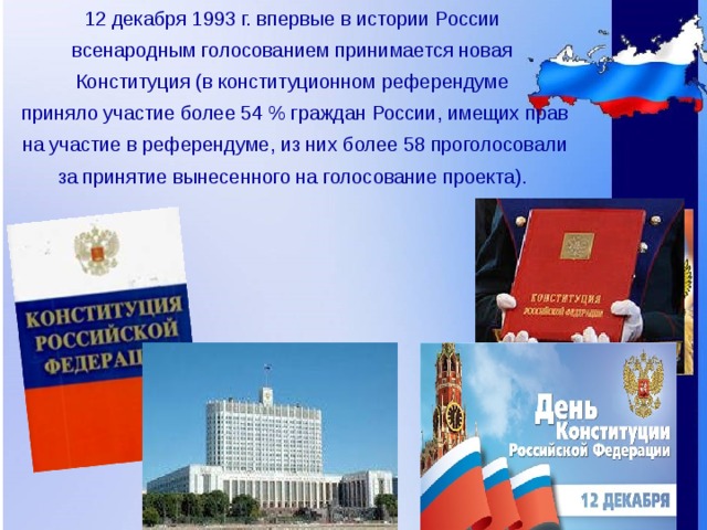12 декабря 1993 г. впервые в истории России всенародным голосованием принимается новая Конституция (в конституционном референдуме приняло участие более 54 % граждан России, имещих прав на участие в референдуме, из них более 58 проголосовали за принятие вынесенного на голосование проекта).  