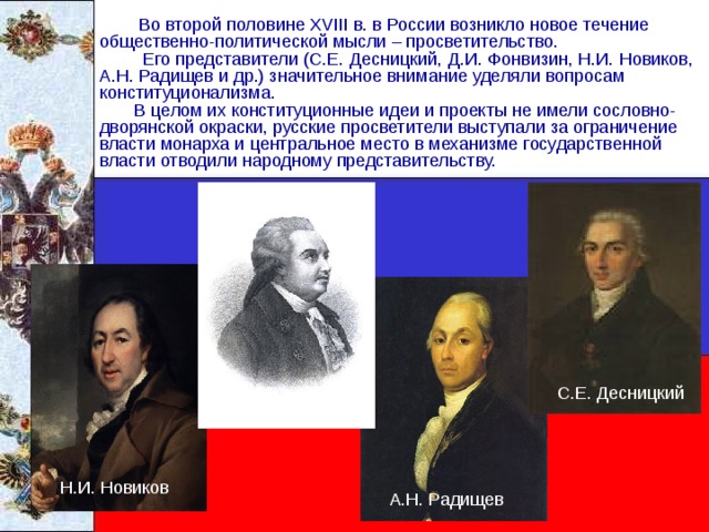  Во второй половине XVIII в. в России возникло новое течение общественно-политической мысли – просветительство.  Его представители (С.Е. Десницкий, Д.И. Фонвизин, Н.И. Новиков, А.Н. Радищев и др.) значительное внимание уделяли вопросам конституционализма.  В целом их конституционные идеи и проекты не имели сословно- дворянской окраски, русские просветители выступали за ограничение власти монарха и центральное место в механизме государственной власти отводили народному представительству. С.Е. Десницкий Д.И. Фонвизин Н.И. Новиков А.Н. Радищев 