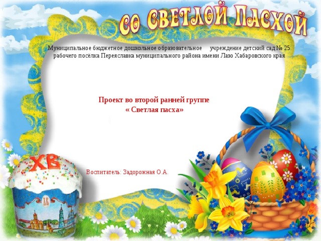 Муниципальное бюджетное дошкольное образовательное учреждение детский сад № 25 рабочего посёлка Переяславка муниципального района имени Лазо Хабаровского края Проект во второй ранней группе « Светлая пасха» Воспитатель: Задорожная О.А. 
