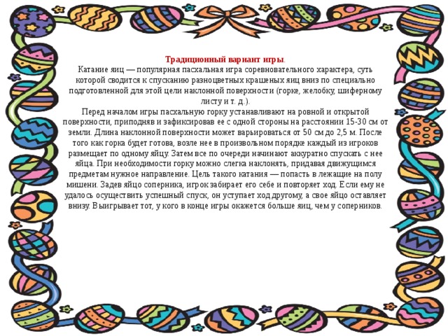 Традиционный вариант игры . Катание яиц — популярная пасхальная игра соревновательного характера, суть которой сводится к спусканию разноцветных крашеных яиц вниз по специально подготовленной для этой цели наклонной поверхности (горке, желобку, шиферному листу и т. д.). Перед началом игры пасхальную горку устанавливают на ровной и открытой поверхности, приподняв и зафиксировав ее с одной стороны на расстоянии 15-30 см от земли. Длина наклонной поверхности может варьироваться от 50 см до 2,5 м. После того как горка будет готова, возле нее в произвольном порядке каждый из игроков размещает по одному яйцу. Затем все по очереди начинают аккуратно спускать с нее яйца. При необходимости горку можно слегка наклонять, придавая движущимся предметам нужное направление. Цель такого катания — попасть в лежащие на полу мишени. Задев яйцо соперника, игрок забирает его себе и повторяет ход. Если ему не удалось осуществить успешный спуск, он уступает ход другому, а свое яйцо оставляет внизу. Выигрывает тот, у кого в конце игры окажется больше яиц, чем у соперников. 