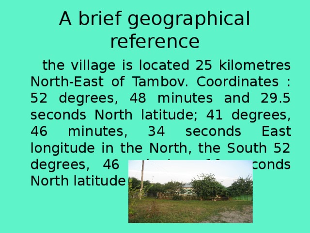 A brief geographical reference  the village is located 25 kilometres North-East of Tambov. Coordinates : 52 degrees, 48 minutes and 29.5 seconds North latitude; 41 degrees, 46 minutes, 34 seconds East longitude in the North, the South 52 degrees, 46 minutes, 18 seconds North latitude. 
