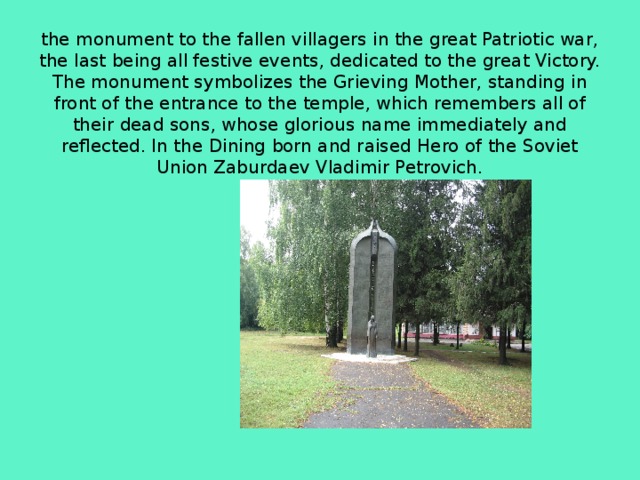     the monument to the fallen villagers in the great Patriotic war, the last being all festive events, dedicated to the great Victory. The monument symbolizes the Grieving Mother, standing in front of the entrance to the temple, which remembers all of their dead sons, whose glorious name immediately and reflected. In the Dining born and raised Hero of the Soviet Union Zaburdaev Vladimir Petrovich. 