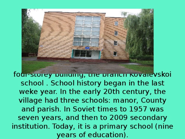        four-storey building, the branch Kovalevskoi school . School history began in the last weke year. In the early 20th century, the village had three schools: manor, County and parish. In Soviet times to 1957 was seven years, and then to 2009 secondary institution. Today, it is a primary school (nine years of education). 