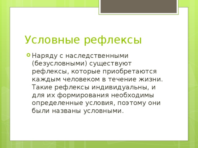 Условные рефлексы Наряду с наследственными (безусловными) существуют рефлексы, которые приобретаются каждым человеком в течение жизни. Такие рефлексы индивидуальны, и для их формирования необходимы определенные условия, поэтому они были названы условными. 