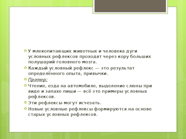 У млекопитающих животных и человека дуги условных рефлексов проходят через кору больших полушарий головного мозга. Каждый условный рефлекс — это результат определённого опыта, привычки. Пример: Чтение, езда на автомобиле, выделение слюны при виде и запахе пищи — всё это примеры условных рефлексов. Эти рефлексы могут исчезать. Новые условные рефлексы формируются на основе старых условных рефлексов. 