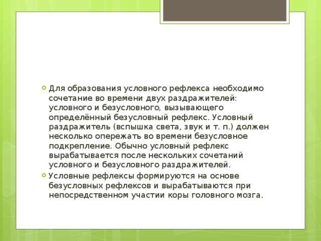 Для образования условного рефлекса необходимо сочетание во времени двух раздражителей: условного и безусловного, вызывающего определённый безусловный рефлекс. Условный раздражитель (вспышка света, звук и т. п.) должен несколько опережать во времени безусловное подкрепление. Обычно условный рефлекс вырабатывается после нескольких сочетаний условного и безусловного раздражителей. Условные рефлексы формируются на основе безусловных рефлексов и вырабатываются при непосредственном участии коры головного мозга. 