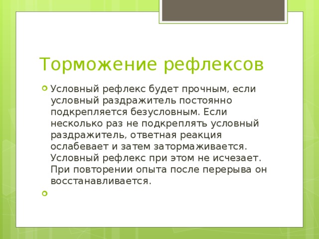 Торможение рефлексов Условный рефлекс будет прочным, если условный раздражитель постоянно подкрепляется безусловным. Если несколько раз не подкреплять условный раздражитель, ответная реакция ослабевает и затем затормаживается. Условный рефлекс при этом не исчезает. При повторении опыта после перерыва он восстанавливается. 