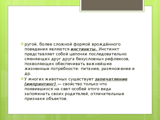 ругой, более сложной формой врождённого поведения являются инстинкты. Инстинкт представляет собой цепочки последовательно сменяющих друг друга безусловных рефлексов, позволяющих обеспечивать важнейшие жизненные потребности: питание, размножение и др. У многих животных существует запечатление (импринтинг) — свойство только что появившихся на свет особей этого вида запоминать своих родителей, отличительные признаки объектов. 