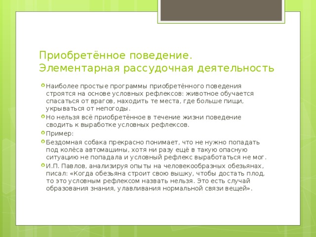 Приобретённое поведение. Элементарная рассудочная деятельность Наиболее простые программы приобретённого поведения строятся на основе условных рефлексов: животное обучается спасаться от врагов, находить те места, где больше пищи, укрываться от непогоды. Но нельзя всё приобретённое в течение жизни поведение сводить к выработке условных рефлексов. Пример: Бездомная собака прекрасно понимает, что не нужно попадать под колёса автомашины, хотя ни разу ещё в такую опасную ситуацию не попадала и условный рефлекс выработаться не мог. И.П. Павлов, анализируя опыты на человекообразных обезьянах, писал: «Когда обезьяна строит свою вышку, чтобы достать плод, то это условным рефлексом назвать нельзя. Это есть случай образования знания, улавливания нормальной связи вещей». 