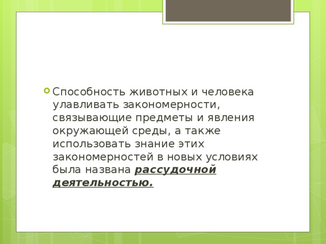 Способность животных и человека улавливать закономерности, связывающие предметы и явления окружающей среды, а также использовать знание этих закономерностей в новых условиях была названа рассудочной деятельностью. 